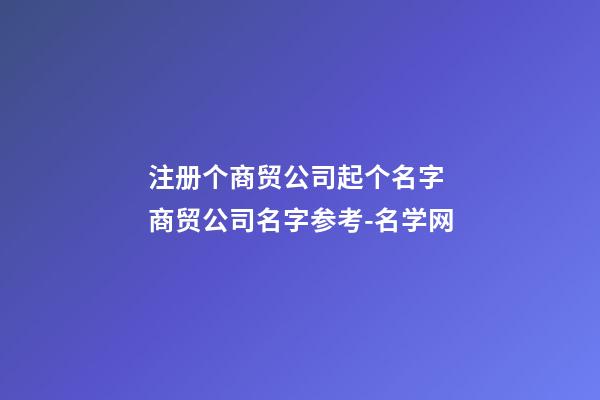 注册个商贸公司起个名字 商贸公司名字参考-名学网-第1张-公司起名-玄机派